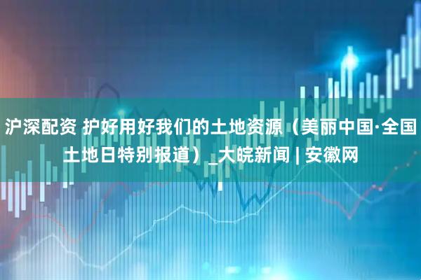 沪深配资 护好用好我们的土地资源（美丽中国·全国土地日特别报道）_大皖新闻 | 安徽网