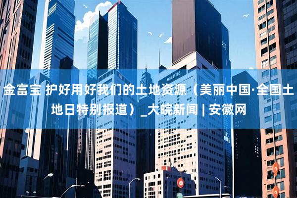 金富宝 护好用好我们的土地资源（美丽中国·全国土地日特别报道）_大皖新闻 | 安徽网