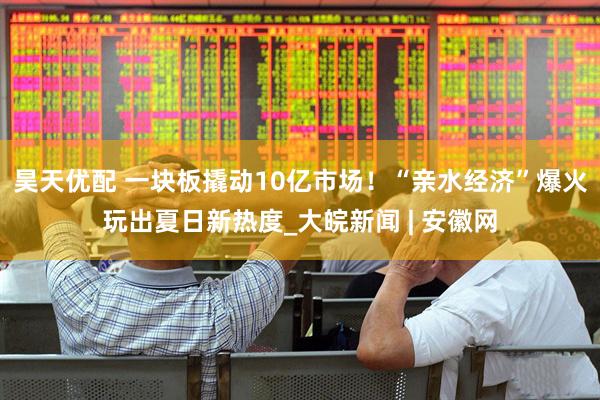 昊天优配 一块板撬动10亿市场！“亲水经济”爆火玩出夏日新热度_大皖新闻 | 安徽网