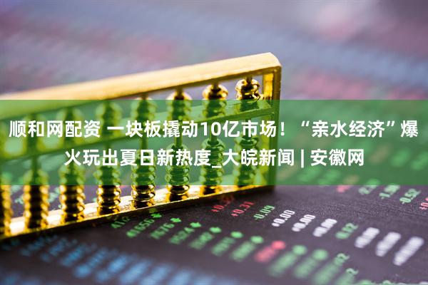 顺和网配资 一块板撬动10亿市场！“亲水经济”爆火玩出夏日新热度_大皖新闻 | 安徽网