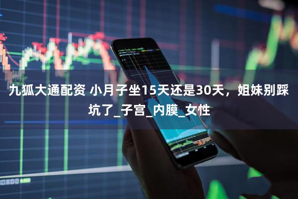 九狐大通配资 小月子坐15天还是30天，姐妹别踩坑了_子宫_内膜_女性
