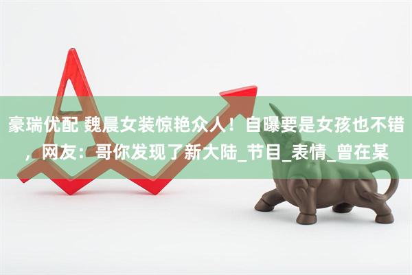 豪瑞优配 魏晨女装惊艳众人！自曝要是女孩也不错，网友：哥你发现了新大陆_节目_表情_曾在某