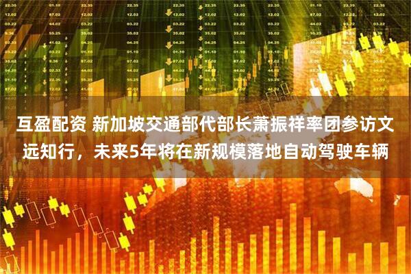 互盈配资 新加坡交通部代部长萧振祥率团参访文远知行，未来5年将在新规模落地自动驾驶车辆