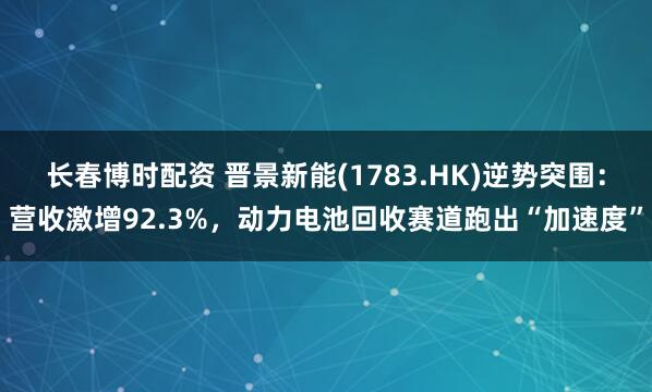 长春博时配资 晋景新能(1783.HK)逆势突围：营收激增92.3%，动力电池回收赛道跑出“加速度”
