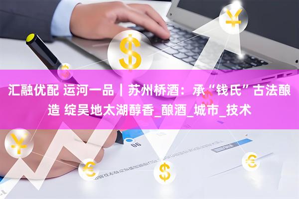 汇融优配 运河一品｜苏州桥酒：承“钱氏”古法酿造 绽吴地太湖醇香_酿酒_城市_技术