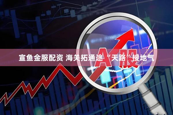 宣鱼金服配资 海关拓通途 “天路”接地气