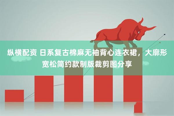 纵横配资 日系复古棉麻无袖背心连衣裙，大廓形宽松简约款制版裁剪图分享