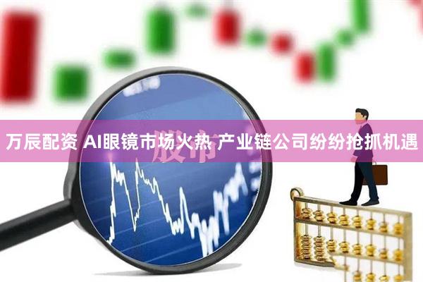 万辰配资 AI眼镜市场火热 产业链公司纷纷抢抓机遇