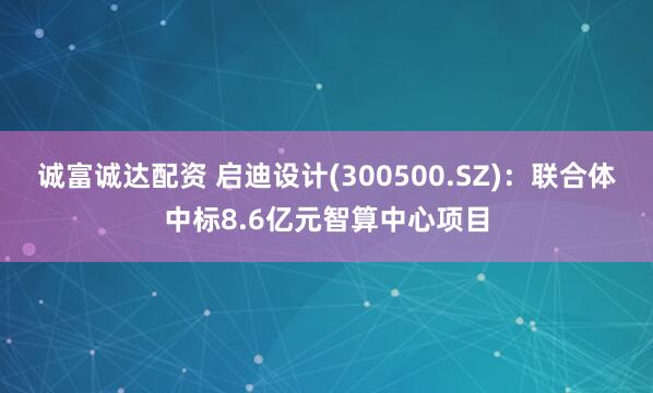 诚富诚达配资 启迪设计(300500.SZ)：联合体中标8.6亿元智算中心项目