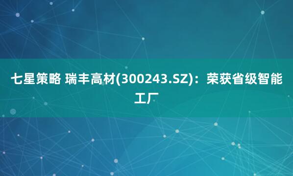 七星策略 瑞丰高材(300243.SZ)：荣获省级智能工厂
