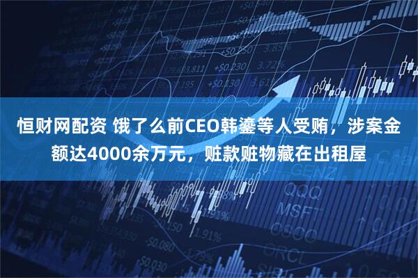 恒财网配资 饿了么前CEO韩鎏等人受贿，涉案金额达4000余万元，赃款赃物藏在出租屋