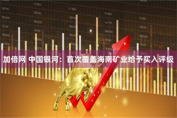 加倍网 中国银河：首次覆盖海南矿业给予买入评级