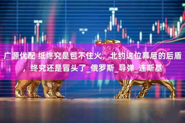 广源优配 纸终究是包不住火，北约这位幕后的后盾，终究还是冒头了_俄罗斯_导弹_连斯基