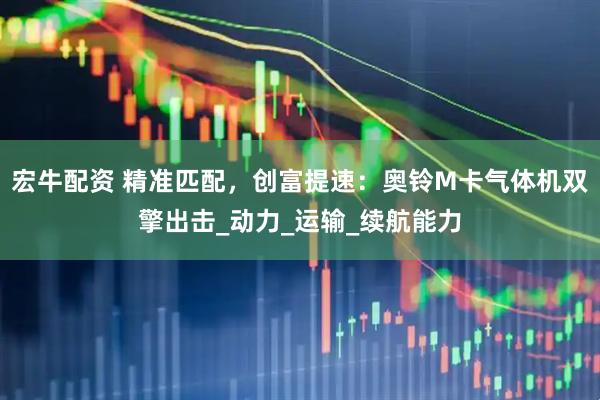 宏牛配资 精准匹配，创富提速：奥铃M卡气体机双擎出击_动力_运输_续航能力
