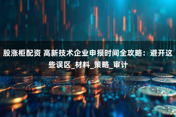 股涨柜配资 高新技术企业申报时间全攻略：避开这些误区_材料_策略_审计