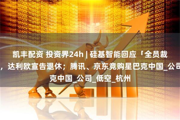 凯丰配资 投资界24h | 硅基智能回应「全员裁员」；75岁，达利欧宣告退休；腾讯、京东竞购星巴克中国_公司_低空_杭州