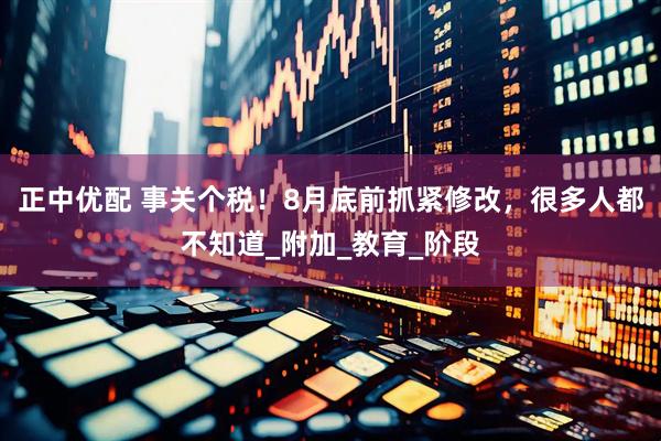 正中优配 事关个税！8月底前抓紧修改，很多人都不知道_附加_教育_阶段