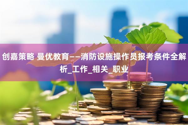 创嘉策略 曼优教育——消防设施操作员报考条件全解析_工作_相关_职业