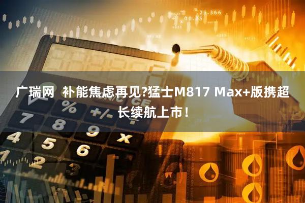 广瑞网  补能焦虑再见?猛士M817 Max+版携超长续航上市！