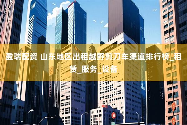 盈瑞配资 山东地区出租越野剪刀车渠道排行榜_租赁_服务_设备