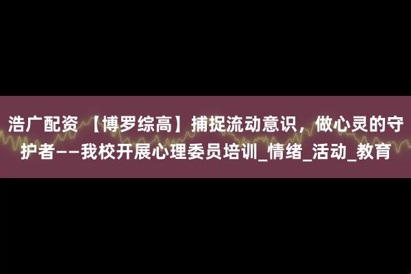 浩广配资 【博罗综高】捕捉流动意识,做心灵的守护者——我校开展心理委员培训_情绪_活动_教育