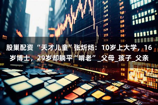 股巢配资 “天才儿童”张炘炀:10岁上大学,16岁博士,29岁却躺平“啃老”_父母_孩子_父亲