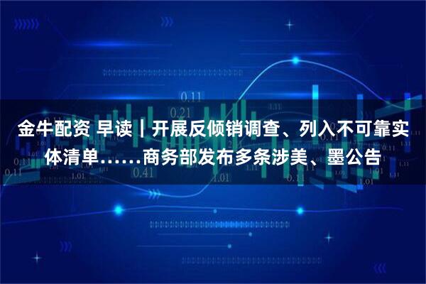 金牛配资 早读｜开展反倾销调查、列入不可靠实体清单……商务部发布多条涉美、墨公告