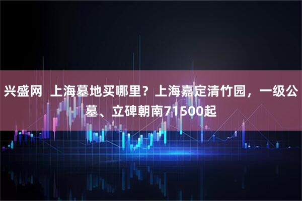兴盛网 上海墓地买哪里?上海嘉定清竹园,一级公墓、立碑朝南71500起