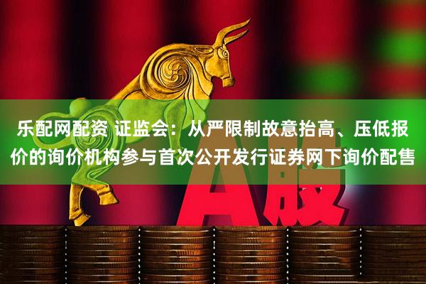 乐配网配资 证监会：从严限制故意抬高、压低报价的询价机构参与首次公开发行证券网下询价配售