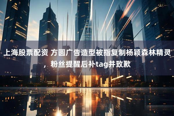 上海股票配资 方圆广告造型被指复制杨颖森林精灵，粉丝提醒后补tag并致歉