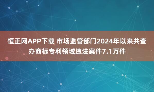 恒正网APP下载 市场监管部门2024年以来共查办商标专利领域违法案件7.1万件