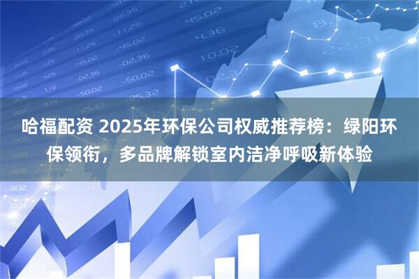 哈福配资 2025年环保公司权威推荐榜：绿阳环保领衔，多品牌解锁室内洁净呼吸新体验