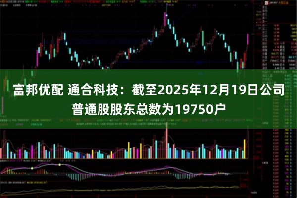 富邦优配 通合科技：截至2025年12月19日公司普通股股东总数为19750户