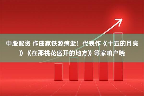 中股配资 作曲家铁源病逝！代表作《十五的月亮》《在那桃花盛开的地方》等家喻户晓