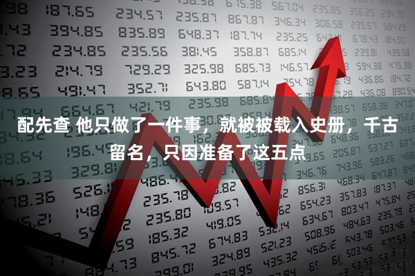 配先查 他只做了一件事，就被被载入史册，千古留名，只因准备了这五点