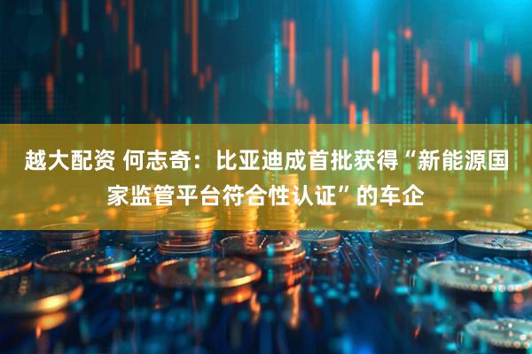 越大配资 何志奇：比亚迪成首批获得“新能源国家监管平台符合性认证”的车企